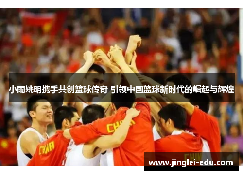 小雨姚明携手共创篮球传奇 引领中国篮球新时代的崛起与辉煌