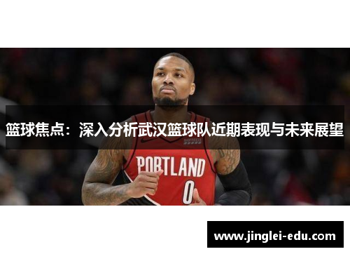 篮球焦点：深入分析武汉篮球队近期表现与未来展望