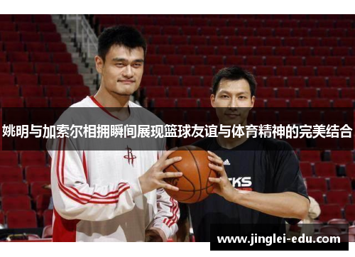 姚明与加索尔相拥瞬间展现篮球友谊与体育精神的完美结合
