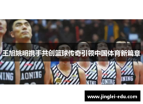 王旭姚明携手共创篮球传奇引领中国体育新篇章
