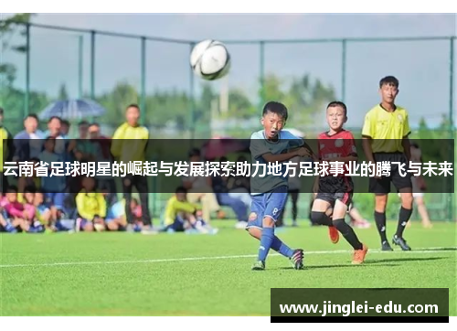 云南省足球明星的崛起与发展探索助力地方足球事业的腾飞与未来